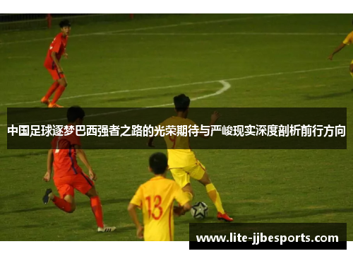 中国足球逐梦巴西强者之路的光荣期待与严峻现实深度剖析前行方向 中国足球逐梦巴西强者之路的光荣期待与严峻现实深度剖析前行方向