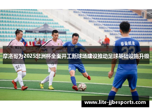 摩洛哥为2025非洲杯全面开工新球场建设推动足球基础设施升级